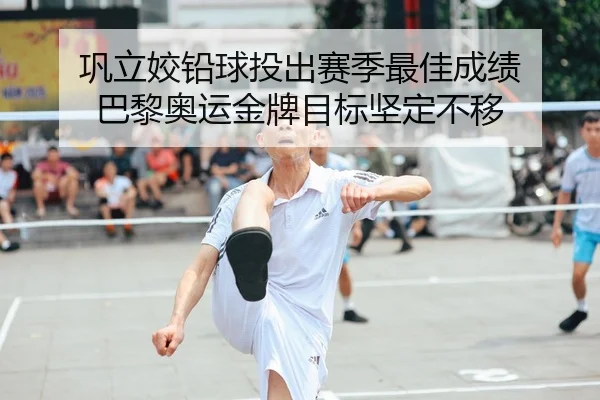 巩立姣铅球投出赛季最佳成绩 巴黎奥运金牌目标坚定不移